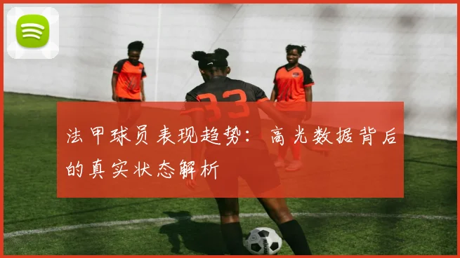 法甲球员表现趋势：高光数据背后的真实状态解析