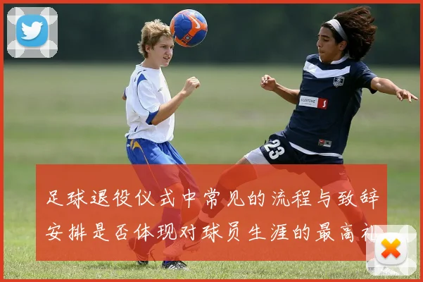 足球退役仪式中常见的流程与致辞安排是否体现对球员生涯的最高礼遇